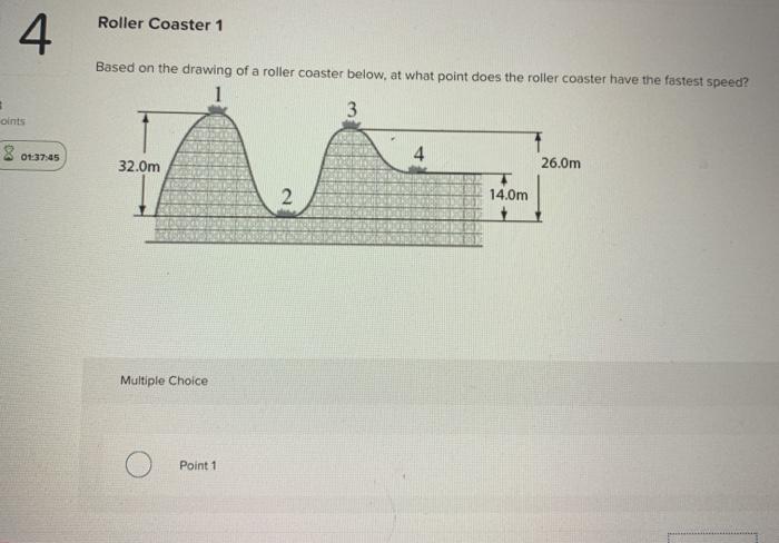 Roller Coaster 1
4
Based on the drawing of a roller coaster below, at what point does the roller coaster have the fastest spe