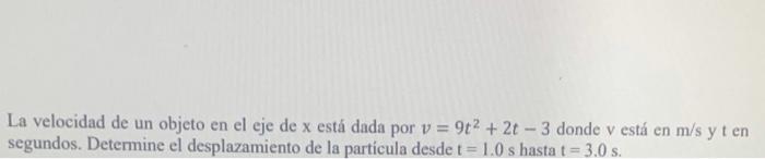 La velocidad de un objeto en el eje de \( \mathrm{x} \) está dada por \( v=9 t^{2}+2 t-3 \) donde \( v \) está en \( \mathrm{