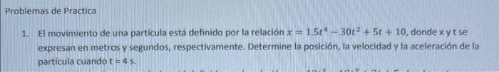 roblemas de Practica 1. El movimiento de una partícula está definido por la relación \( x=1.5 t^{4}-30 t^{2}+5 t+10 \), donde