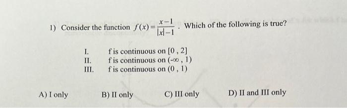 1) Consider the function \( f(x)=\frac{x-1}{|x|-1} \). Which of the following is true?
I. f is continuous on \( [0,2] \)
II. 