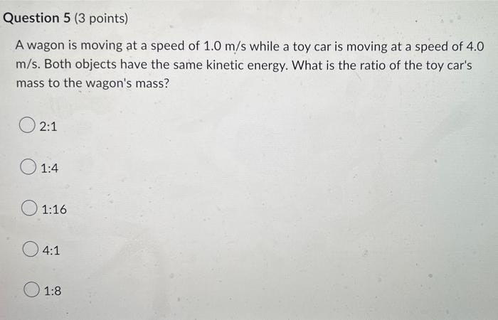 Question 5 (3 points)
A wagon is moving at a speed of 1.0 m/s while a toy car is moving at a speed of 4.0
m/s. Both objects h