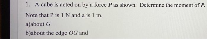 1. A cube is acted on by a force P as shown. Determine the moment of P.
Note that P is 1 N and a is 1 m.
a)about G
b)about th