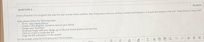 QUESTION 2
20 points
Dawa flowchart of a program that asks the user to enter three numbers, then find product and sum of thes