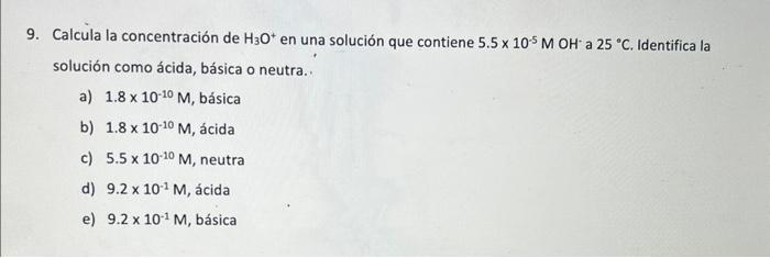 9. Calcula la concentración de \( \mathrm{H}_{3} \mathrm{O}^{+} \)en una solución que contiene \( 5.5 \times 10^{-5} \mathrm{