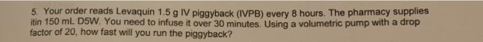 5. Your order reads Levaquin 1.5 g IV piggyback (IVPB) every 8 hours. The pharmacy supplies itin 150 mL D5W. You need to infu