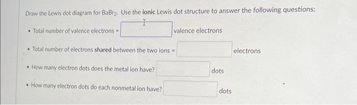 Draw the Lewis dot diagram for \( \mathrm{BaBr}_{2} \). Use the ionic Lewis dot structure to answer the following questions: