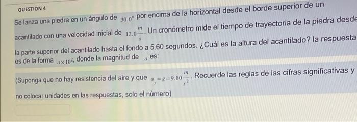 QUESTION 4 Se lanza una piedra en un ángulo de \( 30.0^{\circ} \) por encima de la horizontal desde el borde superior de un a