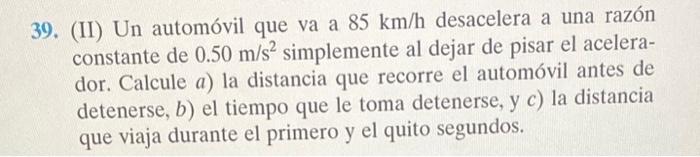 39. (II) Un automóvil que va a \( 85 \mathrm{~km} / \mathrm{h} \) desacelera a una razón constante de \( 0.50 \mathrm{~m} / \