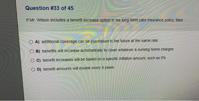 Question #33 of 45 If Mr. Wilson includes a benefit increase option in his long-term care insurance policy, then O A) additio