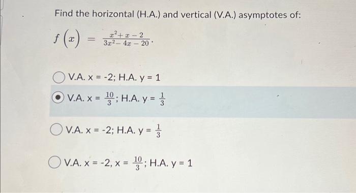 Find the horizontal (H.A.) and vertical (V.A.) asymptotes of: \[ f(x)=\frac{x^{2}+x-2}{3 x^{2}-4 x-20} \text {. } \] V.A. \(