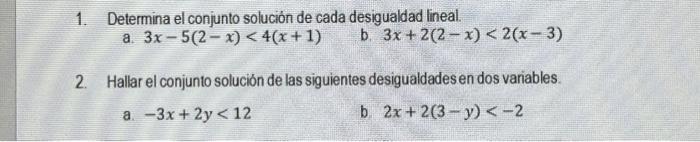 1. Determina el conjunto solución de cada desigualdad lineal. a. \( 3 x-5(2-x)<4(x+1) \) b. \( 3 x+2(2-x)<2(x-3) \) 2. Hallar