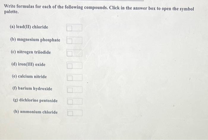 Write formulas for each of the following compounds. Click in the answer box to open the symbol palette.
(a) lead(II) chloride