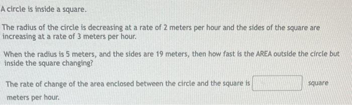 A circle is inside a square.
The radius of the circle is decreasing at a rate of 2 meters per hour and the sides of the squar