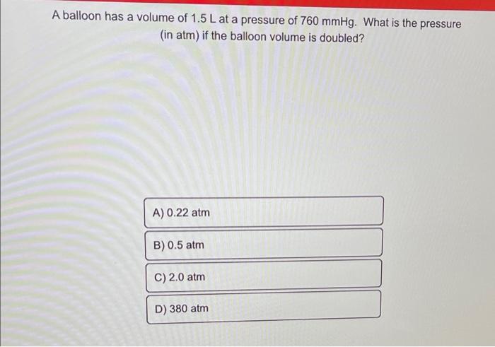 A balloon has a volume of 1.5 L at a pressure of 760 mmHg. What is the pressure
(in atm) if the balloon volume is doubled?
A)