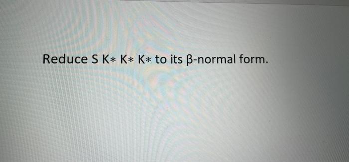 Solved Reduce S K* K* K* to its ß-normal form. | Chegg.com