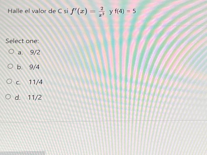 Halle el valor de \( C \) si \( f^{\prime}(x)=\frac{2}{x^{2}} \) y \( f(4)=5 \) Select one: a. \( 9 / 2 \) b. \( 9 / 4 \) c.