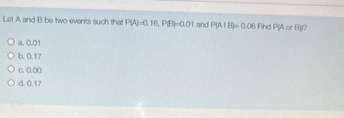 Let A and B be two events such that P(A)=0.16, PB=0.01 and PA I B)=0.06 Find P(A or B))?
O a 0.01
O b. 0.17
O a 0.00
O d. 0.1