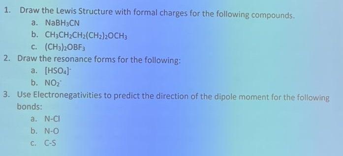 1. Draw the Lewis Structure with formal charges for the following compounds.
a. NaBH3CN
b. CH3CH?CH2(CH2)2OCH3
C. (CH3)2OBF3
