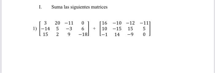 I. Suma las siguientes matrices \[ \left[\begin{array}{cccc} 3 & 20 & -11 & 0 \\ -14 & 5 & -3 & 6 \\ 15 & 2 & 9 & -18 \end{ar