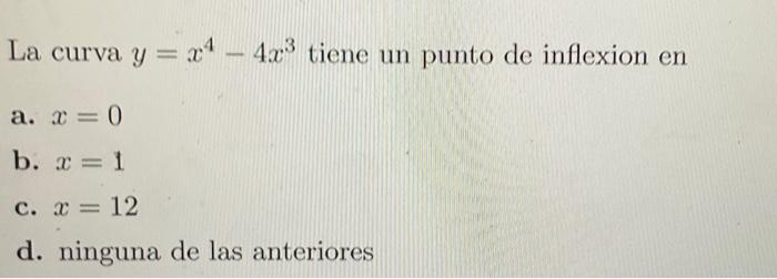 La curva \( y=x^{4}-4 x^{3} \) tiene un punto de inflexion en a. \( x=0 \) b. \( x=1 \) c. \( x=12 \) d. ninguna de las anter