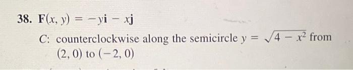 38. \( \mathbf{F}(x, y)=-y \mathbf{i}-x \mathbf{j} \)
C: counterclockwise along the semicircle \( y=\sqrt{4-x^{2}} \) from \(