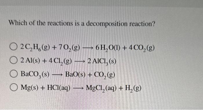 Which of the reactions is a decomposition reaction?
\( 2 \mathrm{C}_{2} \mathrm{H}_{6}(\mathrm{~g})+7 \mathrm{O}_{2}(\mathrm{