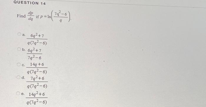 QUESTION 14 Find \( \frac{d p}{d q} \) if \( p=\ln \left(\frac{7 q^{2}-6}{q}\right) \). a. \( \frac{6 q^{2}+7}{q\left(7 q^{2}