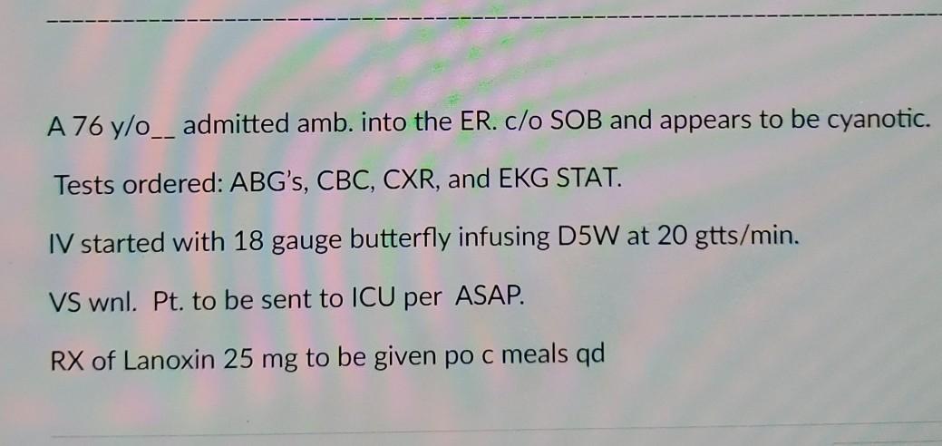 A 76 y/o__ admitted amb. into the ER. c/o SOB and appears to be cyanotic. Tests ordered: ABGs, CBC, CXR, and EKG STAT. IV st