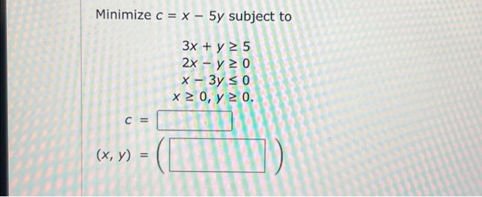 Minimize \( c=x-5 y \) subject to \[ \begin{array}{r} 3 x+y \geq 5 \\ 2 x-y \geq 0 \\ x-3 y \leq 0 \\ x \geq 0, y \geq 0 \end