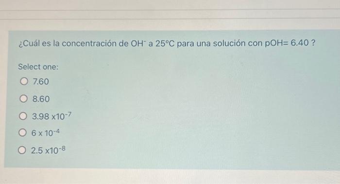 ¿Cuál es la concentración de OH a 25°C para una solución con POH= 6.40 ? Select one: O 7.60 O 8.60 O 3.98 x10-7 O 6 x 10-4 O