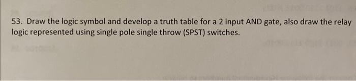 53. Draw the logic symbol and develop a truth table for a 2 input AND gate, also draw the relay
logic represented using singl