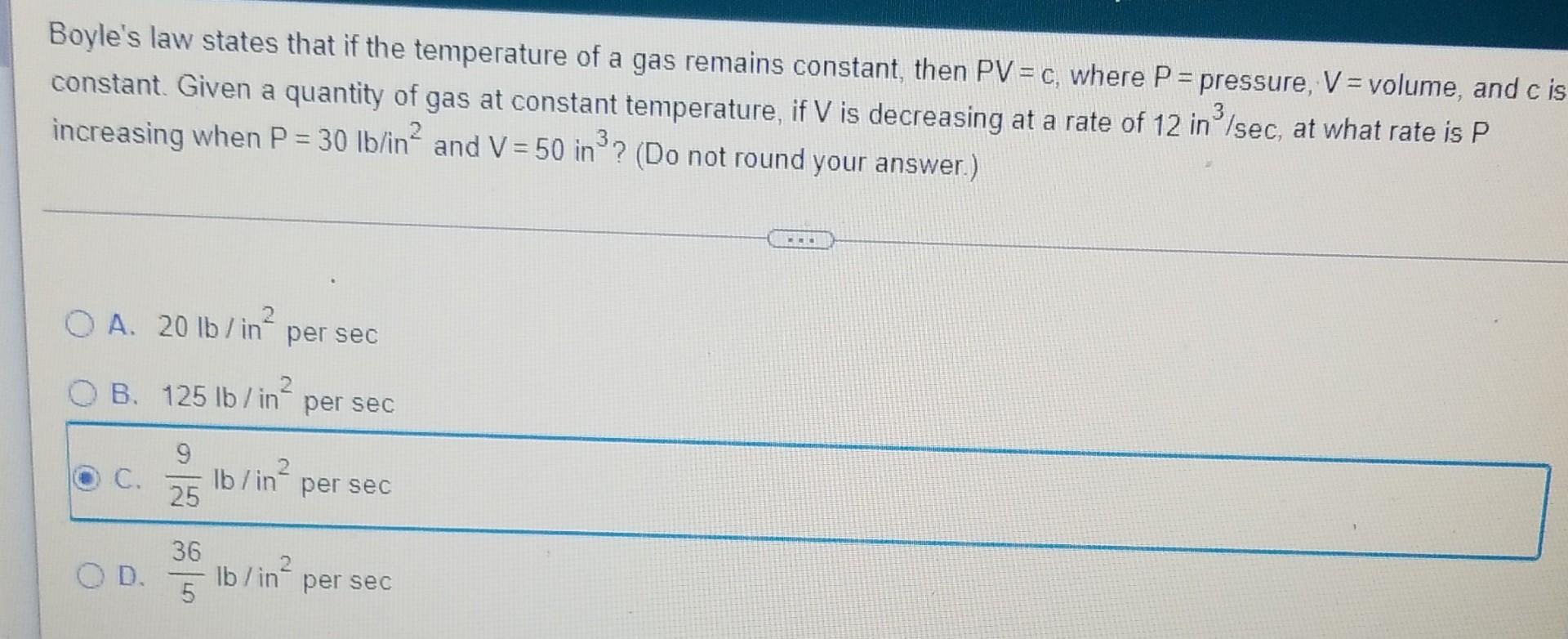 Boyles law states that if the temperature of a gas remains constant, then PV = c, where P = pressure, V = volume, and c is
c
