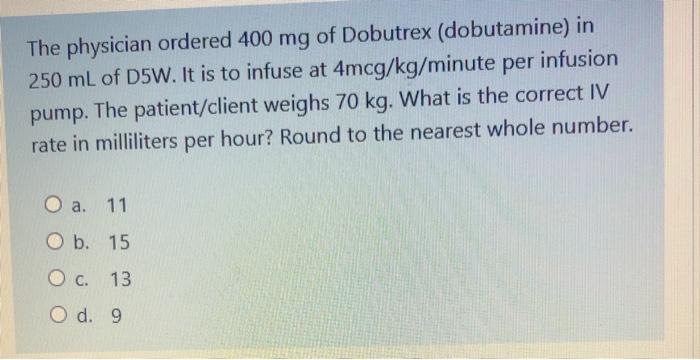 The physician ordered 400 mg of Dobutrex (dobutamine) in 250 mL of D5W. It is to infuse at 4mcg/kg/minute per infusion pump.