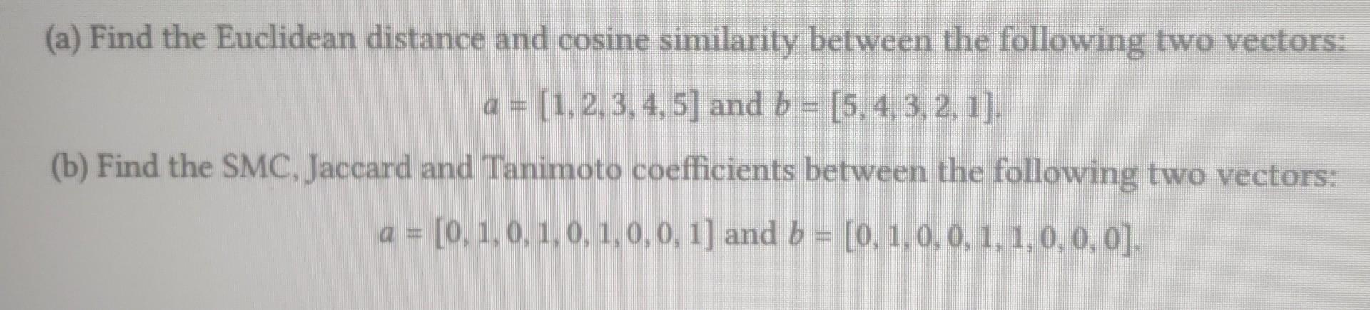 (a) Find the Euclidean distance and cosine similarity between the following two vectors:
\[
a=[1,2,3,4,5] \text { and } b=[5,