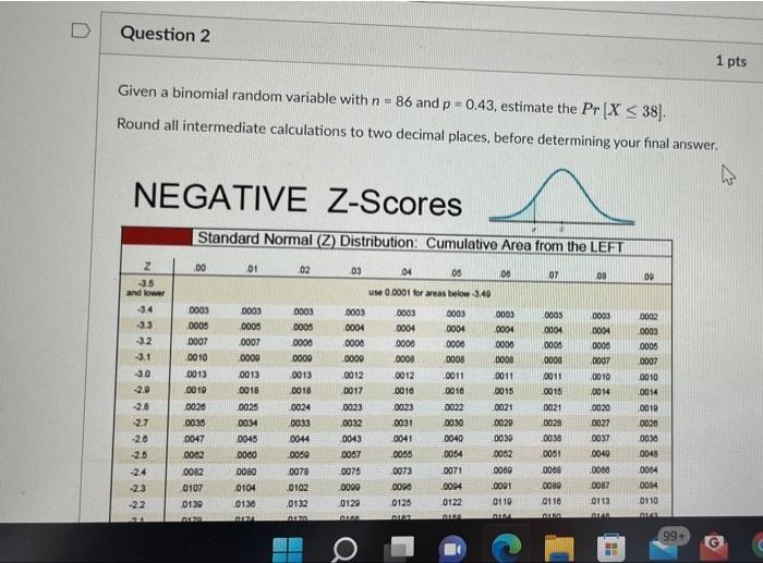 Question 2 1 pts Given a binomial random variable with n = 86 and p =0.43, estimate the Pr (X S38). Round all intermediate ca