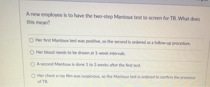 A new employee is to have the two-step Mantoux test to screen for TB. What does this mean? O Her first Mantoux test was posit