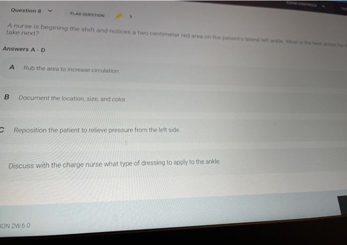 Question 8 FLAG QUESTION A nurse is begining the shift and noticen a two centimeter red are on the patients were take next? A