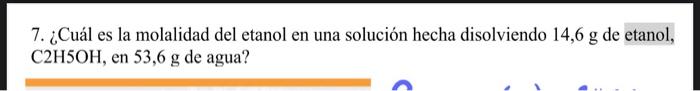 7. ¿Cuál es la molalidad del etanol en una solución hecha disolviendo 14,6 g de etanol, C2H5OH, en 53,6 g de agua?
