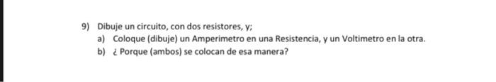 9) Dibuje un circuito, con dos resistores, y: a) Coloque (dibuje) un Amperimetro en una Resistencia, y un Voltimetro en la ot