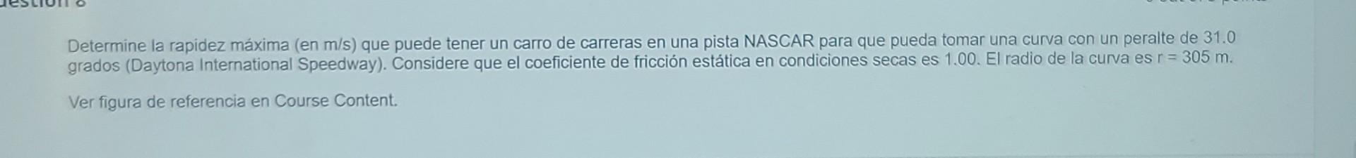 Determine la rapidez máxima (en m/s) que puede tener un carro de carreras en una pista NASCAR para que pueda tomar una curva