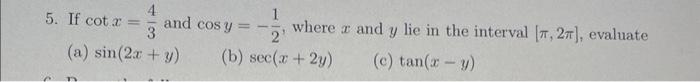 5. If \( \cot x=\frac{4}{3} \) and \( \cos y=-\frac{1}{2} \), where \( x \) and \( y \) lie in the interval \( [\pi, 2 \pi] \