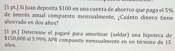 [1 pt.] Si Juan deposita $100 en una cuenta de ahorros que paga el 5% de interés anual compuesto mensualmente, ¿Cuánto dinero