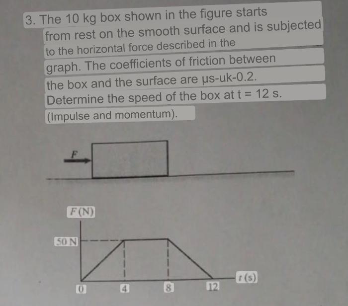 3. The \( 10 \mathrm{~kg} \) box shown in the figure starts from rest on the smooth surface and is subjected to the horizonta