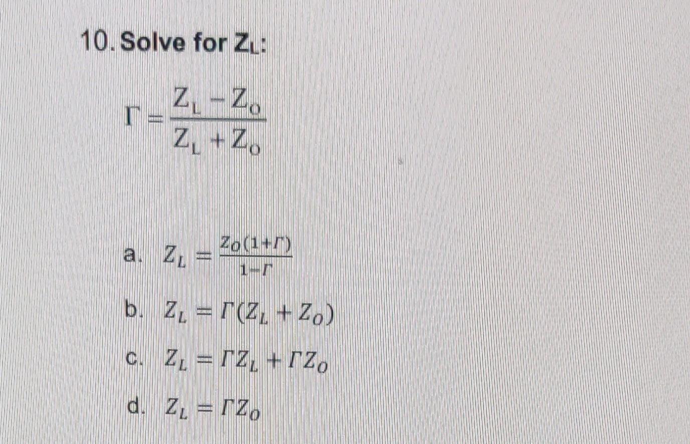 10. Solve for \( Z_{L} \) : \[ \Gamma=\frac{Z_{L}-Z_{o}}{Z_{L}+Z_{o}} \] a. \( Z_{L}=\frac{Z_{o}(1+\Gamma)}{1-\Gamma} \) b. \