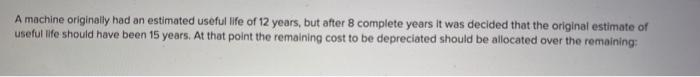 A machine originally had an estimated useful life of 12 years, but after 8 complete years it was decided that the original es