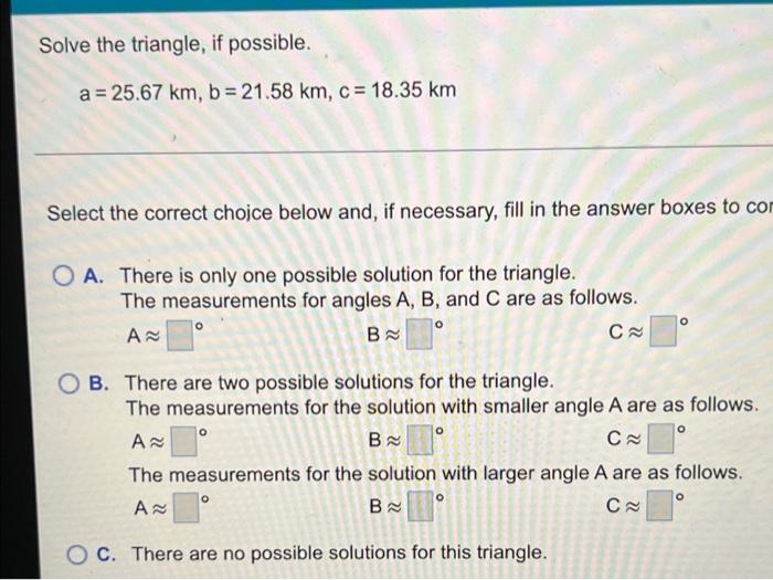 Solve the triangle, if possible.
a = 25.67 km, b = 21.58 km, c = 18.35 km
Select the correct choice below and, if necessary, 