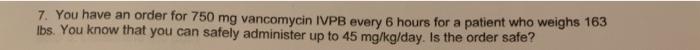 7. You have an order for 750 mg vancomycin IVPB every 6 hours for a patient who weighs 163 lbs. You know that you can safely