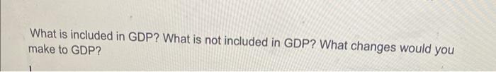 What is included in GDP? What is not included in GDP? What changes would you make to GDP?