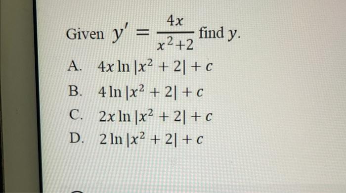 Given \( y^{\prime}=\frac{4 x}{x^{2}+2} \) find \( y \) A. \( 4 x \ln \left|x^{2}+2\right|+c \) B. \( 4 \ln \left|x^{2}+2\rig