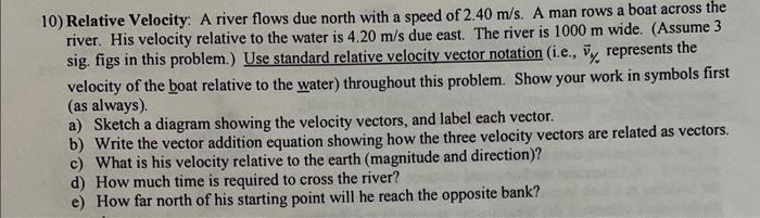 10) Relative Velocity: A river flows due north with a speed of \( 2.40 \mathrm{~m} / \mathrm{s} \). A man rows a boat across 